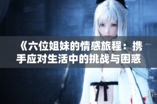 《六位姐妹的情感旅程：携手应对生活中的挑战与困惑》