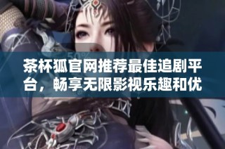 茶杯狐官网推荐最佳追剧平台，畅享无限影视乐趣和优质资源