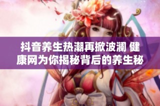抖音养生热潮再掀波澜 健康网为你揭秘背后的养生秘诀与社会影响