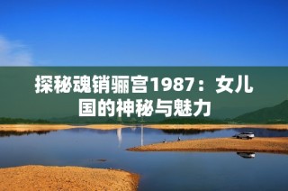 探秘魂销骊宫1987：女儿国的神秘与魅力