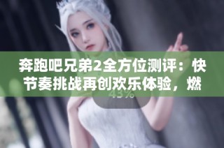 奔跑吧兄弟2全方位测评：快节奏挑战再创欢乐体验，燃情不断激情四溢
