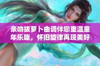 亲吻拔萝卜曲调伴您重温童年乐趣，怀旧旋律再现美好时光