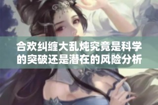 合欢纠缠大乱炖究竟是科学的突破还是潜在的风险分析