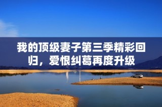 我的顶级妻子第三季精彩回归，爱恨纠葛再度升级