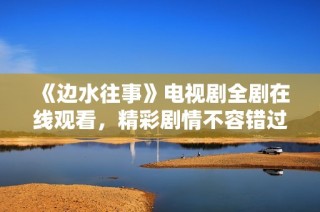 《边水往事》电视剧全剧在线观看，精彩剧情不容错过