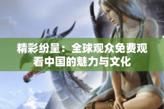精彩纷呈：全球观众免费观看中国的魅力与文化