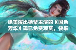 绝美演出杨紫主演的《国色芳华》现已免费观赏，快来欣赏吧