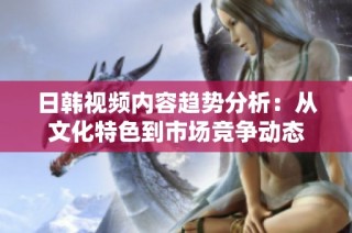 日韩视频内容趋势分析：从文化特色到市场竞争动态