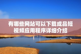 有哪些网站可以下载成品短视频应用程序详细介绍