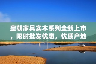 皇朝家具实木系列全新上市，限时批发优惠，优质产地货源推荐