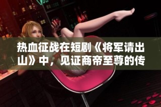 热血征战在短剧《将军请出山》中，见证商帝至尊的传奇旅程与友情岁月