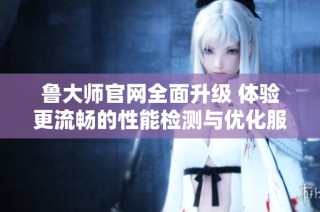 鲁大师官网全面升级 体验更流畅的性能检测与优化服务