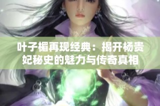 叶子楣再现经典：揭开杨贵妃秘史的魅力与传奇真相