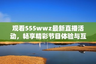 观看555wwz最新直播活动，畅享精彩节目体验与互动乐趣