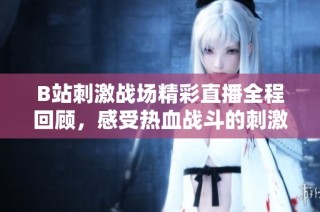 B站刺激战场精彩直播全程回顾，感受热血战斗的刺激与乐趣