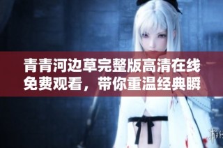 青青河边草完整版高清在线免费观看，带你重温经典瞬间与动人故事
