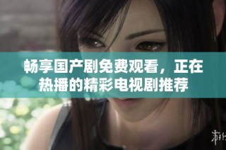 畅享国产剧免费观看，正在热播的精彩电视剧推荐
