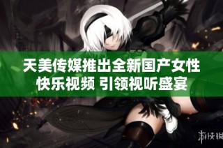 天美传媒推出全新国产女性快乐视频 引领视听盛宴