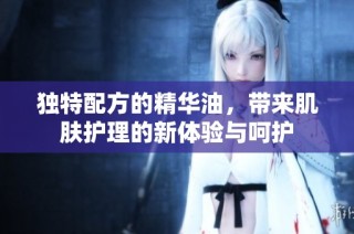 独特配方的精华油，带来肌肤护理的新体验与呵护