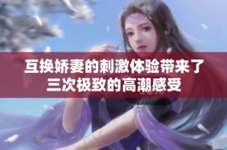 互换娇妻的刺激体验带来了三次极致的高潮感受