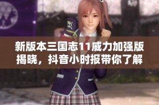 新版本三国志11威力加强版揭晓，抖音小时报带你了解最新动态