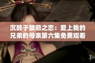 沉醉于禁忌之恋：爱上我的兄弟的母亲第六集免费观看揭秘