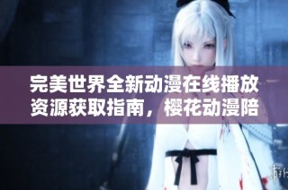 完美世界全新动漫在线播放资源获取指南，樱花动漫陪你畅享精彩剧情