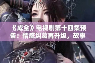《成全》电视剧第十四集预告：情感纠葛再升级，故事将如何发展