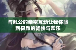 与乱公的亲密互动让我体验到极致的畅快与欢乐