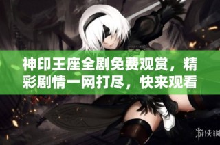 神印王座全剧免费观赏，精彩剧情一网打尽，快来观看吧