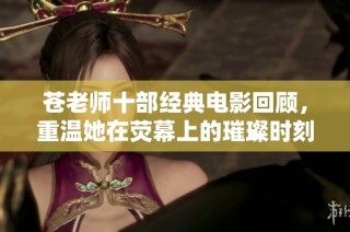 苍老师十部经典电影回顾，重温她在荧幕上的璀璨时刻与精彩表演