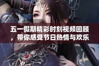 五一假期精彩时刻视频回顾，带你感受节日热情与欢乐