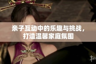 亲子互动中的乐趣与挑战，打造温馨家庭氛围