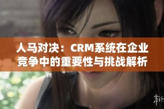 人马对决：CRM系统在企业竞争中的重要性与挑战解析
