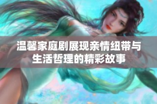 温馨家庭剧展现亲情纽带与生活哲理的精彩故事