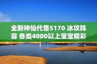 全新神仙代售5170 冰攻阵容 各类4000以上宝宝精彩上架等你来选