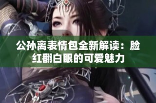 公孙离表情包全新解读：脸红翻白眼的可爱魅力