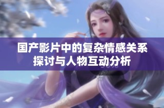 国产影片中的复杂情感关系探讨与人物互动分析