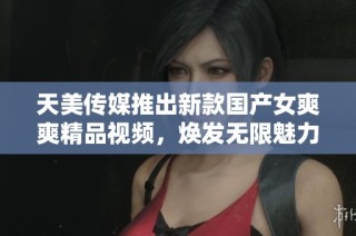 天美传媒推出新款国产女爽爽精品视频，焕发无限魅力与活力