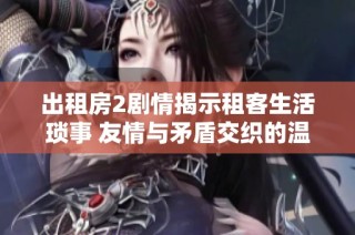 出租房2剧情揭示租客生活琐事 友情与矛盾交织的温馨故事