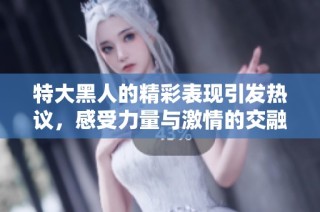 特大黑人的精彩表现引发热议，感受力量与激情的交融