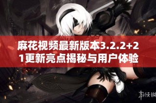 麻花视频最新版本3.2.2+21更新亮点揭秘与用户体验评测