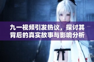 九一视频引发热议，探讨其背后的真实故事与影响分析