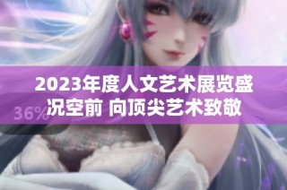 2023年度人文艺术展览盛况空前 向顶尖艺术致敬