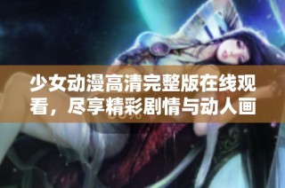 少女动漫高清完整版在线观看，尽享精彩剧情与动人画面