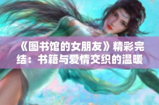 《图书馆的女朋友》精彩完结：书籍与爱情交织的温暖故事