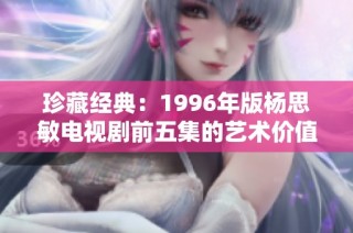 珍藏经典：1996年版杨思敏电视剧前五集的艺术价值与追忆