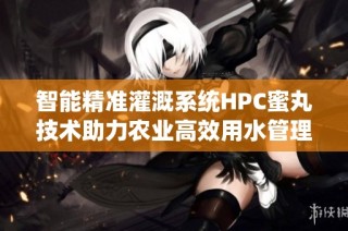 智能精准灌溉系统HPC蜜丸技术助力农业高效用水管理
