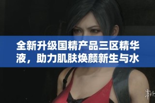 全新升级国精产品三区精华液，助力肌肤焕颜新生与水润光泽