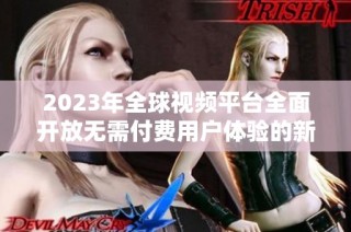 2023年全球视频平台全面开放无需付费用户体验的新趋势探讨